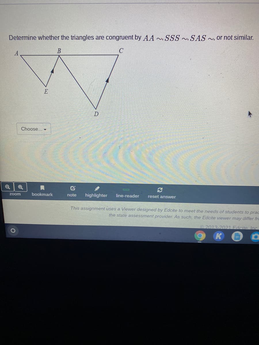 Determine whether the triangles are congruent by AA SSS n, SAS , or not similar.
B
C
E
Choose... -
zoom
bookmark
note
highlighter
line-reader
reset answer
This assignment uses a Viewer designed by Edcite to meet the needs of students to prac
the state assessment provider. As such, the Edcite viewer may differ fro
2013-2021 Edcite Inc
