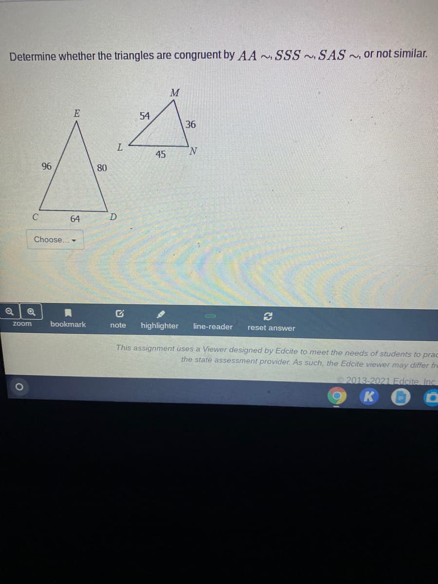 Determine whether the triangles are congruent by AA
SSS SAS~, or not similar.
M
E
54
36
N.
45
96
80
C
64
Choose.. -
Zoom
bookmark
note
highlighter
line-reader
reset answer
This assignment uses a Viewer designed by Edcite to meet the needs of students to prac
the state assessment provider. As such, the Edcite viewer may differ fre
2013-2021 Fdcite, Inc
K
