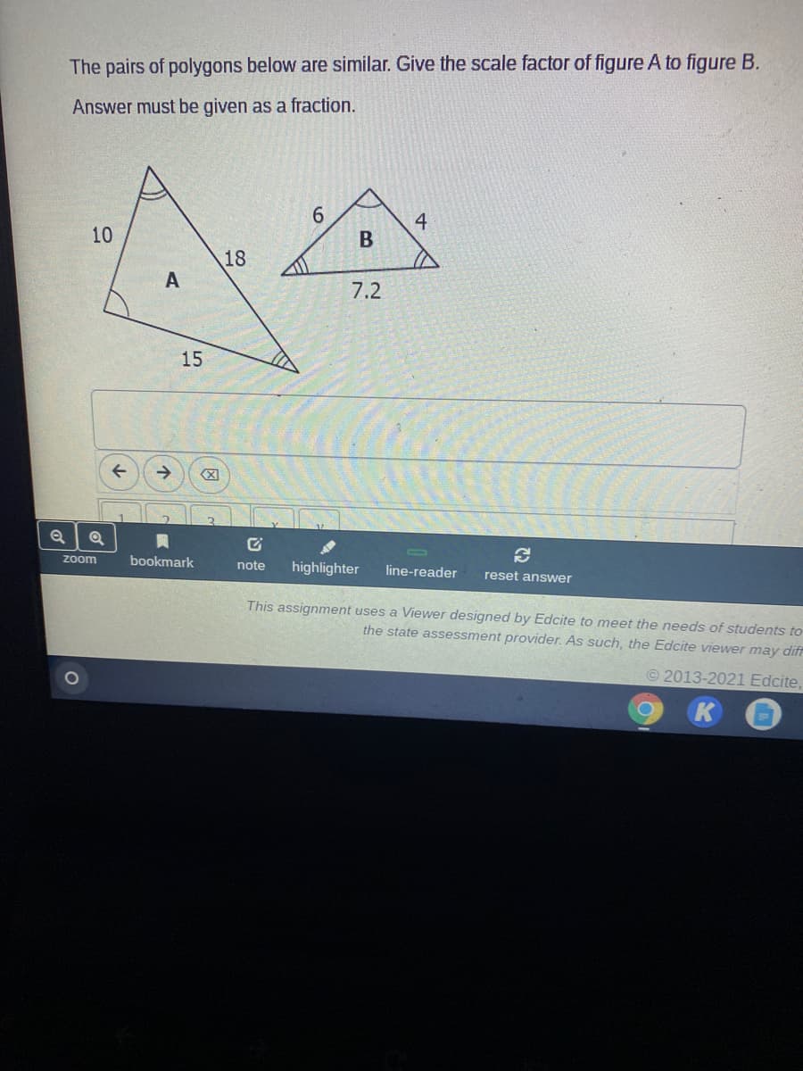 The pairs of polygons below are similar. Give the scale factor of figure A to figure B.
Answer must be given as a fraction.
4
10
18
7.2
15
->
zoom
bookmark
note
highlighter
line-reader
reset answer
This assignment uses a Viewer designed by Edcite to meet the needs of students to
the state assessment provider. As such, the Edcite viewer may diff
© 2013-2021 Edcite,
K
