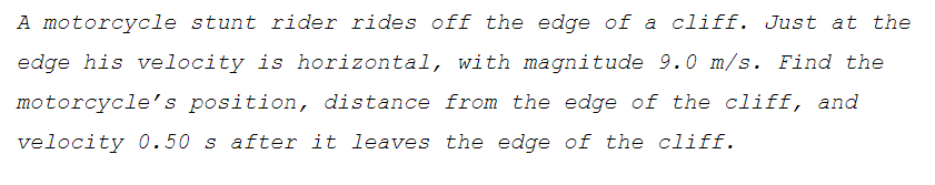 A motorcycle stunt rider rides off the edge of a cliff. Just at the
edge his velocity is horizontal, with magnitude 9.0 m/s. Find the
motorcycle's position, distance from the edge of the cliff, and
velocity 0.50 s after it leaves the edge of the cliff.
