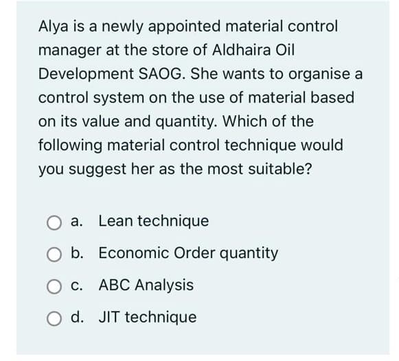 Alya is a newly appointed material control
manager at the store of Aldhaira Oil
Development SAOG. She wants to organise a
control system on the use of material based
on its value and quantity. Which of the
following material control technique would
you suggest her as the most suitable?
a. Lean technique
b. Economic Order quantity
O c. ABC Analysis
O d. JIT technique
