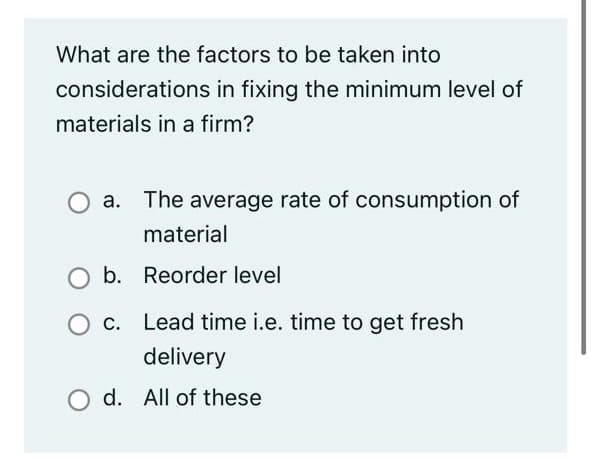 What are the factors to be taken into
considerations in fixing the minimum level of
materials in a firm?
a. The average rate of consumption of
material
b. Reorder level
O c. Lead time i.e. time to get fresh
delivery
d. All of these
