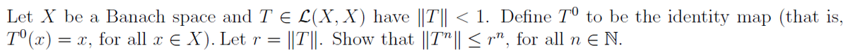 Let X be a Banach space and T = L(X, X) have ||T|| < 1. Define T° to be the identity map (that is,
Tº(x) = = x, for all x € X). Let r = ||T||. Show that ||T|| ≤ r", for all n € N.