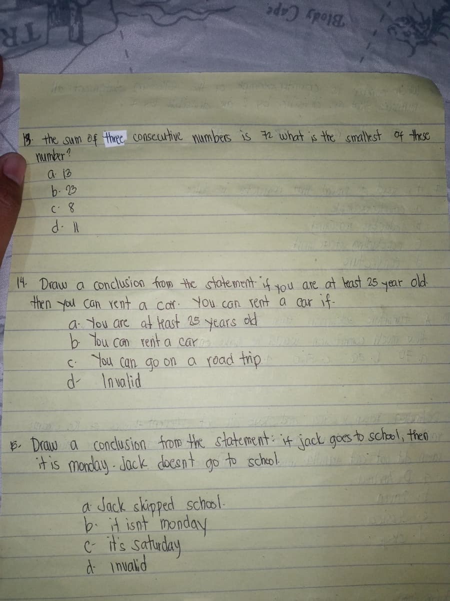 Blody Cape
TR
13 the sum of three consecutive numbers is 72 what is the smallest of these
number?
a 13
b. 23
d. l
14 Draw a conclusion from the statement if you are at least 25 year
then you Can rent a car. You can rent a car if-
old
a You are at kast 25
old
years
b Tou can rent a car
C. You can go on a road trip.
d Invalid
B. Draw a conclusion from the statement: it jack goes to school, theo i
itis monday Jock docsnt go to scheol
a Jack skipped school-
b. it isnt 'monday
C it's satuday
d inualid
