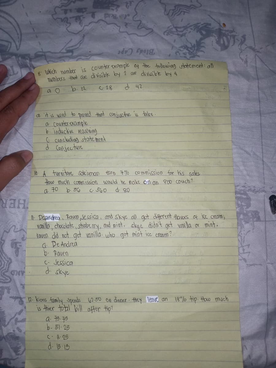 Ain Bead
Blody Cape
8 which number is counterexample of the following statement:all
numbers that are divisibe by 2 are divisible b 4
b.12
G 28
d. 42
a o
a it is used to proved that conjuctve is talse.
a Counter example
b. inductie Kasoning
Ç concluding state ment
d CoRjecture
10 A turniture sole'sman earn 7%o commission for his sales
How much commission would he make on an 80o couch?
d. 80
a 70
b. 56
G 560
HER
| Deandrea Baven sessica, and skye all got different tavors af ice cream;.
Yanilla, chocolate, sthabery, and mint. ckye đidn't get vani la or mint.
taven did not get vanilla. who got mint ice cream?.
a De Andrea
b. Paven
C- Jessica
skye
12- kions family spends 62-50 on dinner - they leave an
is thier total bill after tip?
a. 76.75
b-51-25
18% tip. How much
C1.25
d. 15-13
