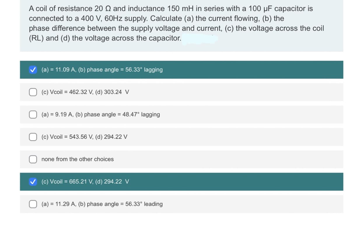 A coil of resistance 20 and inductance 150 mH in series with a 100 µF capacitor is
connected to a 400 V, 60Hz supply. Calculate (a) the current flowing, (b) the
phase difference between the supply voltage and current, (c) the voltage across the coil
(RL) and (d) the voltage across the capacitor.
(a) = 11.09 A, (b) phase angle = 56.33° lagging
(c) Vcoil = 462.32 V, (d) 303.24 V
(a) = 9.19 A, (b) phase angle = 48.47° lagging
(c) Vcoil = 543.56 V, (d) 294.22 V
none from the other choices
(c) Vcoil = 665.21 V, (d) 294.22 V
(a) 11.29 A, (b) phase angle = 56.33° leading