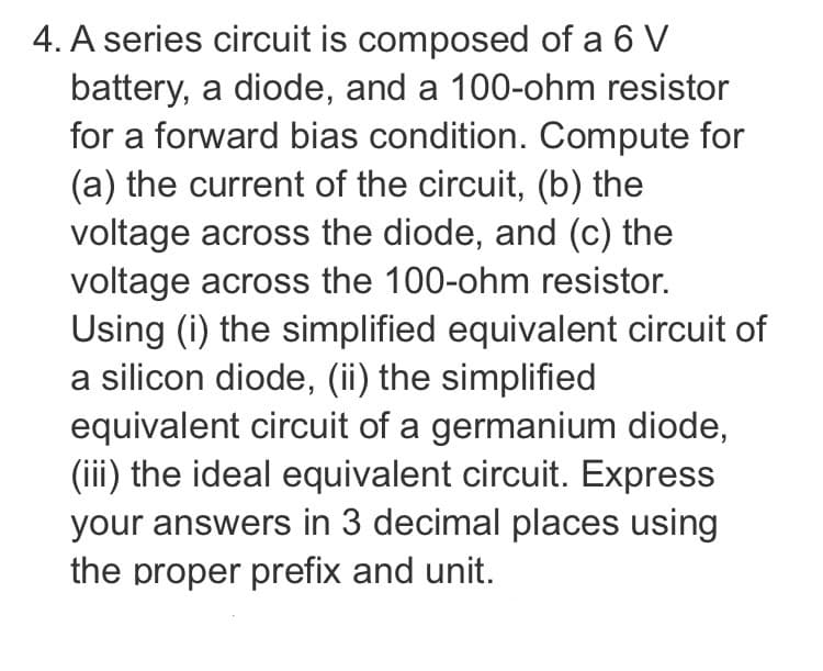 4. A series circuit is composed of a 6 V
battery, a diode, and a 100-ohm resistor
for a forward bias condition. Compute for
(a) the current of the circuit, (b) the
voltage across the diode, and (c) the
voltage across the 100-ohm resistor.
Using (i) the simplified equivalent circuit of
a silicon diode, (ii) the simplified
equivalent circuit of a germanium diode,
(iii) the ideal equivalent circuit. Express
your answers in 3 decimal places using
the proper prefix and unit.