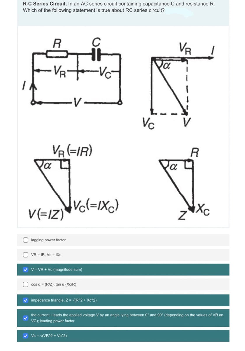 R-C Series Circuit. In an AC series circuit containing capacitance C and resistance R.
Which of the following statement is true about RC series circuit?
la
R
VR
VA (=IR)
V(=IZ)
lagging power factor
VR = IR, Vc = IXc
V V = VR + Vc (magnitude sum)
cosa = (R/Z), tana (Xc / R )
C
[Ve (= IXC)
-Vc²
V Vs = √(VR^2 + Vc^2)
V impedance triangle, Z = √ (R^2 + Xc^2)
Vc
va
VB 1
a
Z
R
the current I leads the applied voltage V by an angle lying between 0° and 90° (depending on the values of VR an
VC); leading power factor