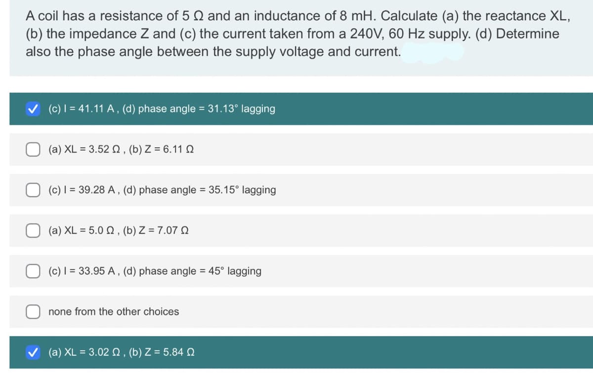 A coil has a resistance of 5 and an inductance of 8 mH. Calculate (a) the reactance XL,
(b) the impedance Z and (c) the current taken from a 240V, 60 Hz supply. (d) Determine
also the phase angle between the supply voltage and current.
(c) | = 41.11 A, (d) phase angle = 31.13° lagging
(a) XL = 3.52 , (b) Z = 6.11
(c) I = 39.28 A, (d) phase angle = 35.15° lagging
(a) XL = 5.0 2, (b) Z = 7.070
(c) I = 33.95 A, (d) phase angle = 45° lagging
none from the other choices
(a) XL = 3.02 , (b) Z = 5.84