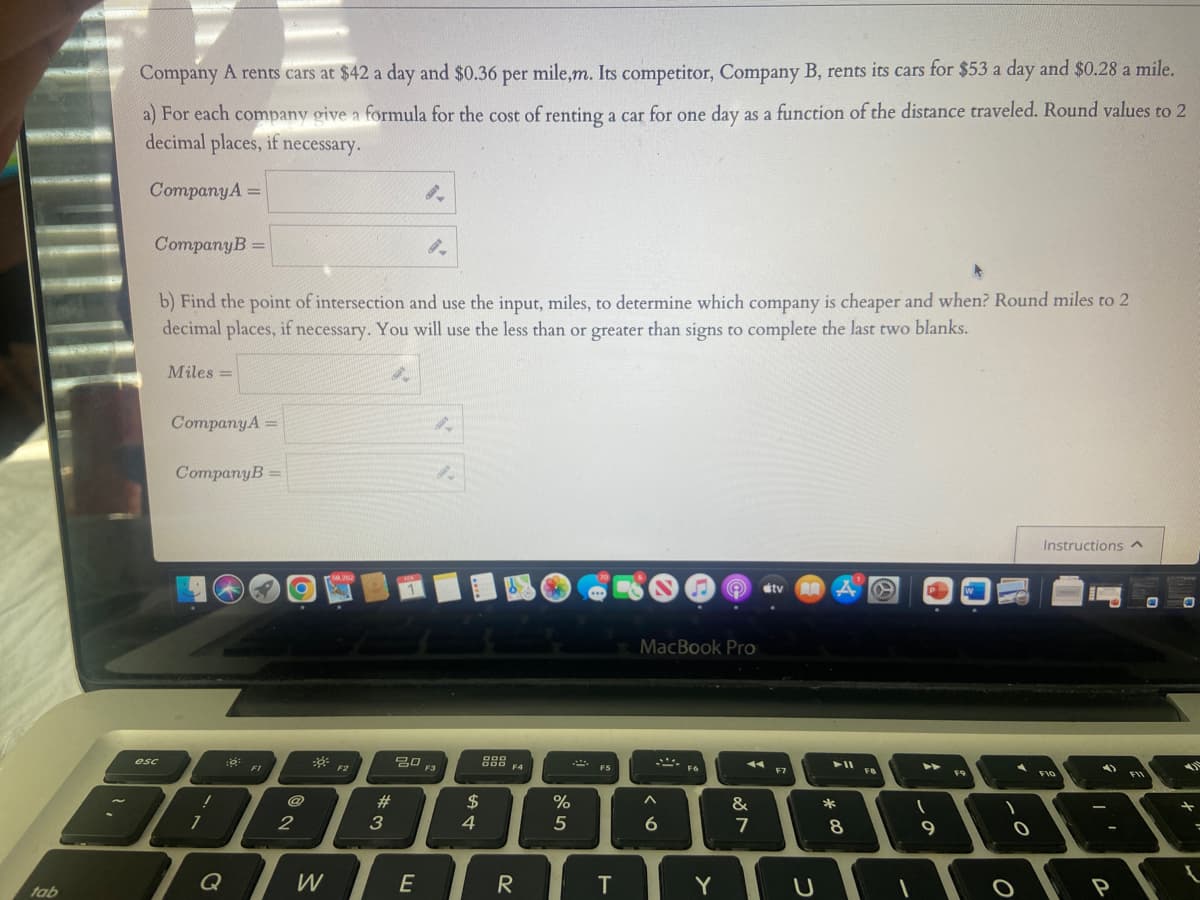 tab
Company A rents cars at $42 a day and $0.36 per mile,m. Its competitor, Company B, rents its cars for $53 a day and $0.28 a mile.
a) For each company give a formula for the cost of renting a car for one day as a function of the distance traveled. Round values to 2
decimal places, if necessary.
Company A =
Company B =
b) Find the point of intersection and use the input, miles, to determine which company is cheaper and when? Round miles to 2
decimal places, if necessary. You will use the less than or greater than signs to complete the last two blanks.
Miles =
esc
Company A =
Company B =
1
1
::
Q
2 O
7
2
FI
W
3,252
F2
#
3
8.
20 F3
E
$
4
999
DOD
F4
R
70
%
5
www
FS
T
MacBook Pro
***.
^
6
FG
Y
11
&
81
stv
7
F7
U
► 11
*
8
F8
(
9
W
F9
1
A
O
Instructions ^
F10
P
FII