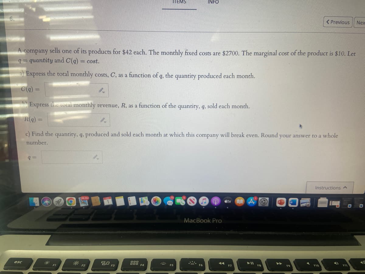 6.
esc
A company sells one of its products for $42 each. The monthly fixed costs are $2700. The marginal cost of the product is $10. Let
q=quantity and C(q) = cost.
a) Express the total monthly costs, C, as a function of q, the quantity produced each month.
C(q) =
9=
:0:
21 O
Express the total monthly revenue, R, as a function of the quantity, q, sold each month.
R(q) =
c) Find the quantity, q, produced and sold each month at which this company will break even. Round your answer to a whole
number.
F1
50,252
8.
F2
20
F3
ITEMS
000
000
F4
F5
INFO
MacBook Pro
S
F6
tv
F7
RA
► 11
F8
W
< Previous Nex
F9
Instructions ^
F10
4)
F11
€