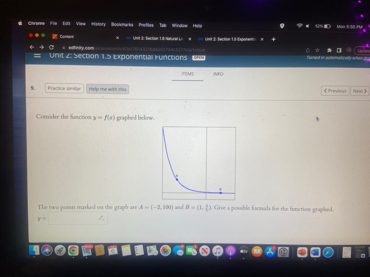 Chrome File Edit View History Bookmarks Profiles Tab Window Help
← → C
9.
Content
edfinity.com/assessments/63e176143216d4002794c527?start=true
Unit 2: Section 1.5 Exponential Functions OPEN
Practice similar Help me with this
Consider the function y = f(x) graphed below.
X co Unit 2: Section 1.6 Natural Lo X co Unit 2: Section 1.5 Exponentia X
27
O
59,323
FEB
6
A
ZA
ITEMS
The two points marked on the graph are A = (-2, 100) and B = (1, 3). Give a possible formula for the function graphed.
y=
INFO
67
B
600 e tv
MacBook Pro
52%
Û ✰ ✰ 0
Update
Turned in automatically when duc
W
Mon 5:50 PM
< Previous
10
Next >