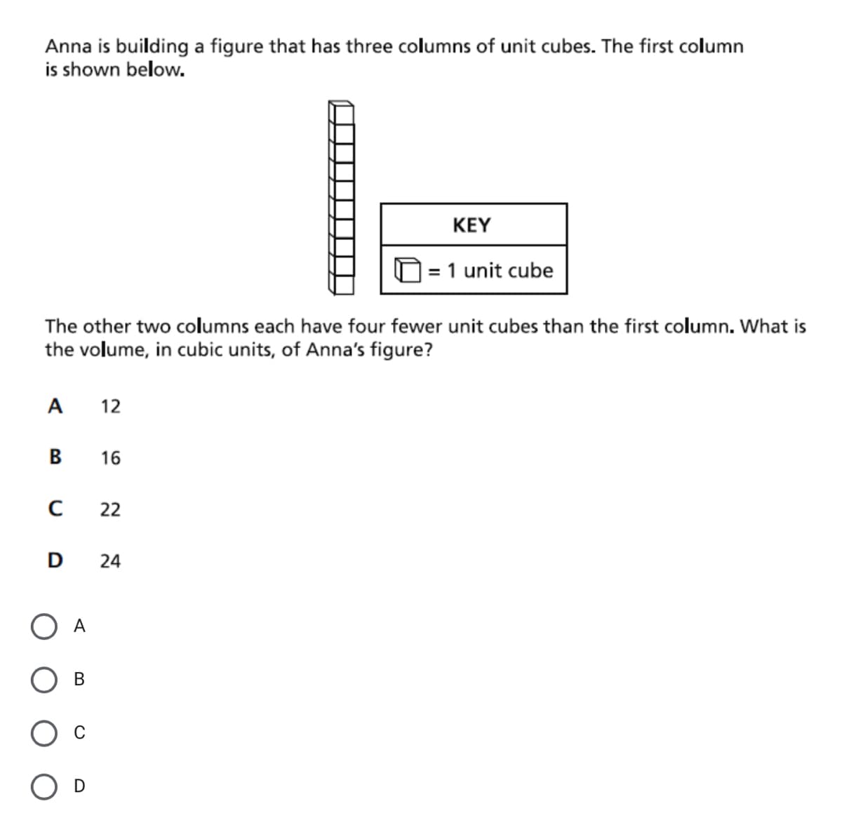 Anna is building a figure that has three columns of unit cubes. The first column
is shown below.
KEY
= 1 unit cube
The other two columns each have four fewer unit cubes than the first column. What is
the volume, in cubic units, of Anna's figure?
A
12
16
22
D
24
O A
В
