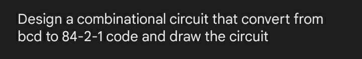 Design a combinational circuit that convert from
bcd to 84-2-1 code and draw the circuit
