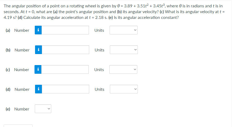 The angular position of a point on a rotating wheel is given by e = 3.89 + 3.51t? + 3.45t°, where e is in radians and t is in
seconds. At t = 0, what are (a) the point's angular position and (b) its angular velocity? (c) What is its angular velocity at t =
4.19 s? (d) Calculate its angular acceleration at t = 2.18 s. (e) Is its angular acceleration constant?
(a) Number
Units
(b) Number
i
Units
(c) Number
Units
(d) Number
i
Units
(e) Number
>
