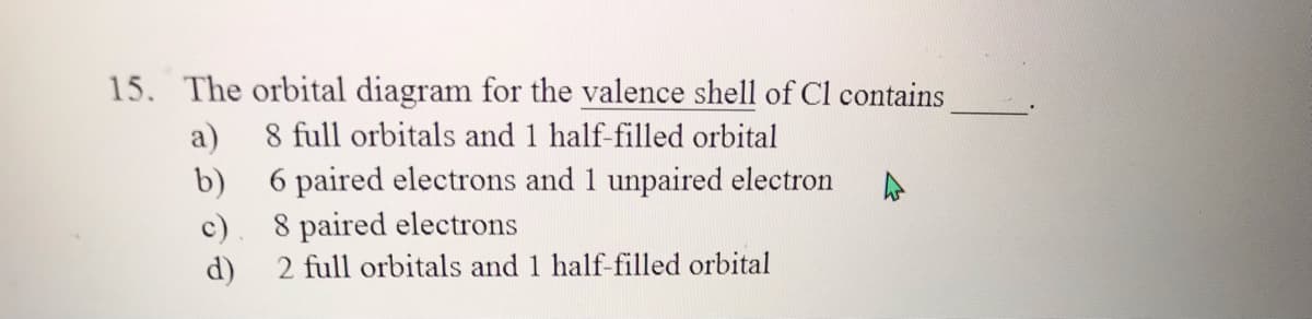 15. The orbital diagram for the valence shell of Cl contains
8 full orbitals and 1 half-filled orbital
a)
b) 6 paired electrons and 1 unpaired electron
8 paired electrons
2 full orbitals and 1 half-filled orbital
c)
d)
