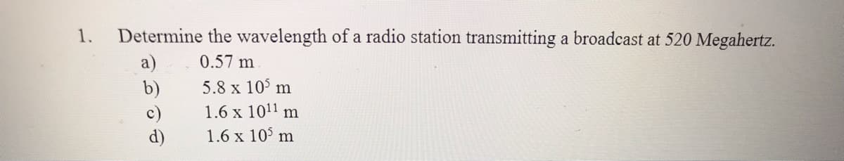 1.
Determine the wavelength of a radio station transmitting a broadcast at 520 Megahertz.
0.57 m
a)
b)
5.8 x 10° m
1.6 x 1011 m
c)
d)
1.6 x 10 m
