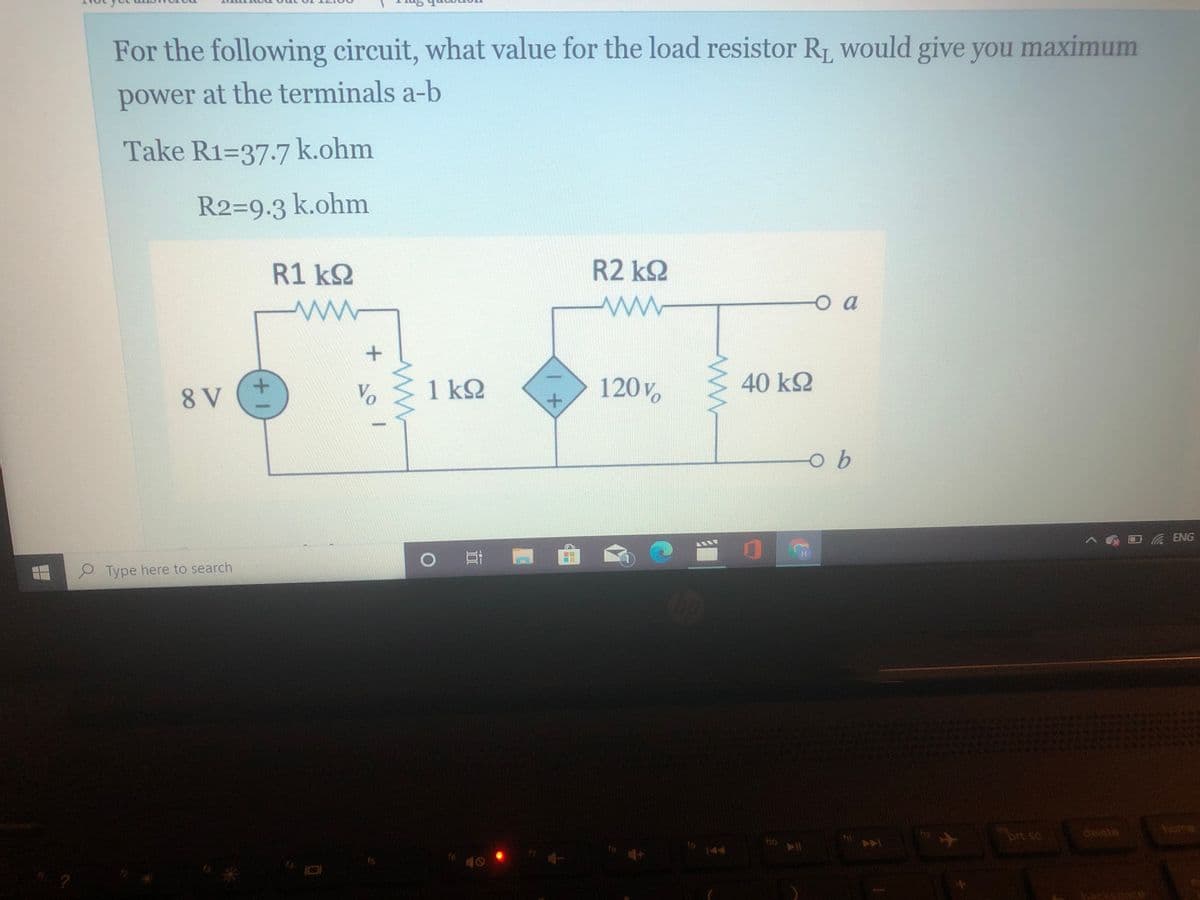 For the following circuit, what value for the load resistor R, would give you maximum
power at the terminals a-b
Take R1=37.7 k.ohm
R2=9.3 k.ohm
R1 k2
R2 kQ
o a
Vo
1 k2
120 V
40 kQ
8 V
ヘ ロ ENG
Type here to search
delete
home
prt sc
ho
144
f6
