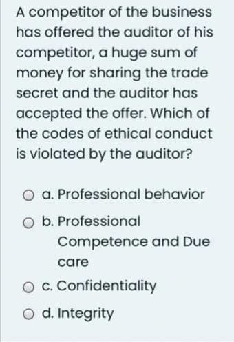 A competitor
of the business
has offered the auditor of his
competitor, a huge sum of
money for sharing the trade
secret and the auditor has
accepted the offer. Which of
the codes of ethical conduct
is violated by the auditor?
a. Professional behavior
b. Professional
Competence and Due
care
c. Confidentiality
O d. Integrity