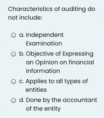 Characteristics of auditing do
not include:
O a. Independent
Examination
O b. Objective of Expressing
an Opinion on financial
information
O c. Applies to all types of
entities
O d. Done by the accountant
of the entity