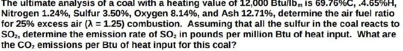 The ultimate analysis of a coal with a heating value of 12,000 Btu/lbm is 69.76%C, .4.65%H,
Nitrogen 1.24%, Sulfur 3.50%, Oxygen 8.14%, and Ash 12.71%, determine the air fuel ratio
for 25% excess air (λ = 1.25) combustion. Assuming that all the sulfur in the coal reacts to
SO2, determine the emission rate of SO₂ in pounds per million Btu of heat input. What are
the CO₂ emissions per Btu of heat input for this coal?