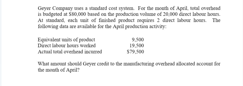 Geyer Company uses a standard cost system. For the month of April, total overhead
is budgeted at $80,000 based on the production volume of 20,000 direct labour hours.
At standard, each unit of finished product requires 2 direct labour hours. The
following data are available for the April production activity:
Equivalent units of product
Direct labour hours worked
Actual total overhead incurred
9,500
19,500
$79,500
What amount should Geyer credit to the manufacturing overhead allocated account for
the month of April?