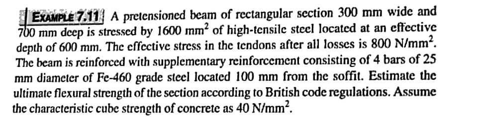 EXAMPLE 7.11 A pretensioned beam of rectangular section 300 mm wide and
700 mm deep is stressed by 1600 mm² of high-tensile steel located at an effective
depth of 600 mm. The effective stress in the tendons after all losses is 800 N/mm².
The beam is reinforced with supplementary reinforcement consisting of 4 bars of 25
mm diameter of Fe-460 grade steel located 100 mm from the soffit. Estimate the
ultimate flexural strength of the section according to British code regulations. Assume
the characteristic cube strength of concrete as 40 N/mm².