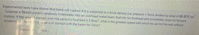 Experimental tests have shown that bone will rupture if it is subjected to a force density (e. pressure force divided by area) of 80 MN/m²
Suppose a 76daN person carelessly rollerskates into an overhead metal beam that hits his forehead and completely stops his forward
motion. If the area of contact with the person's forehead is 1.8cm, what is the greatest speed with which he can hit the wall without
breaking any bone this head is in contact with the beam for 12ms?
Velocity=
m/s