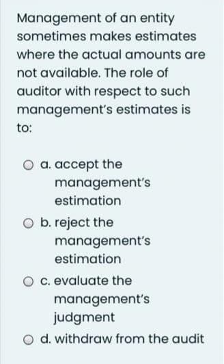 Management of an entity
sometimes makes estimates
where the actual amounts are
not available. The role of
auditor with respect to such
management's estimates is
to:
a. accept the
management's
estimation
O b. reject the
management's
estimation
O c. evaluate the
management's
judgment
d. withdraw from the audit