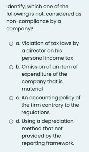 Identify, which one of the
following is not, considered as
non-compliance by a
company?
a. Violation of tax laws by
a director on his
personal income tax
b. Omission of an item of
expenditure of the
company that is
material
O c. An accounting policy of
the firm contrary to the
regulations
O d. Using a depreciation
method that not
provided by the
reporting framework.