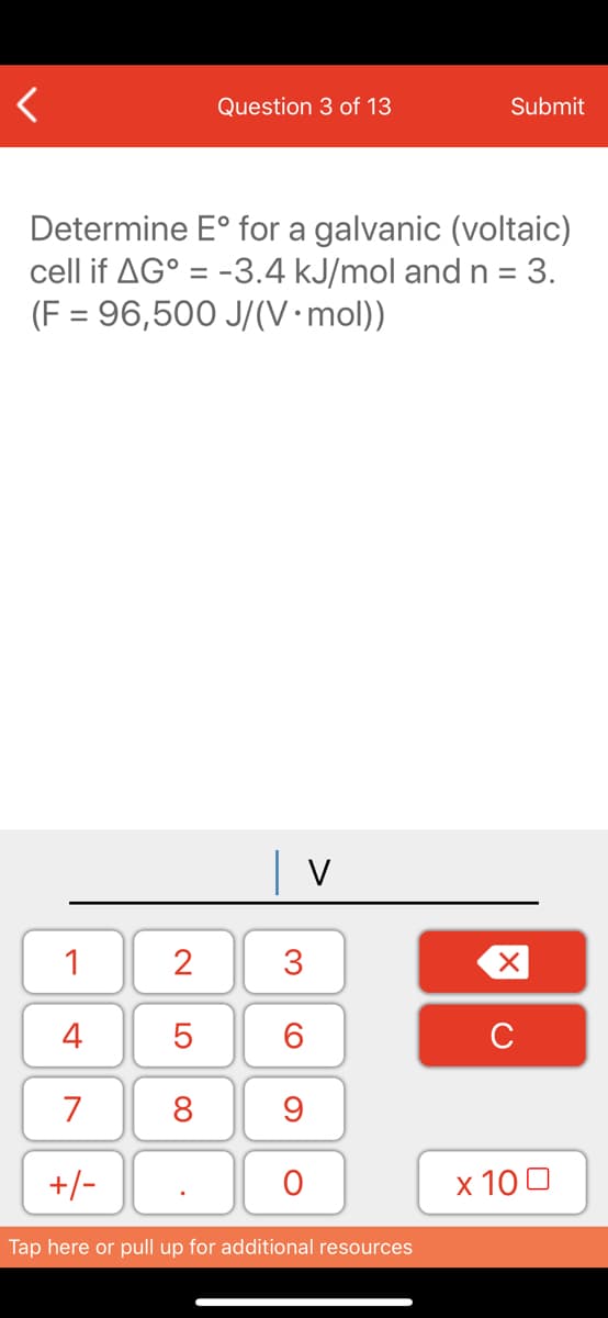 Question 3 of 13
Submit
Determine E° for a galvanic (voltaic)
cell if AG° = -3.4 kJ/mol and n = 3.
(F = 96,500 J/(V•mol))
| v
1
2
3
4
6.
C
7
8
+/-
x 10 0
Tap here or pull up for additional resources
LO
