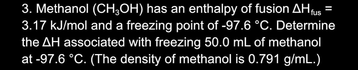 3. Methanol (CH;OH) has an enthalpy of fusion AHus
3.17 kJ/mol and a freezing point of -97.6 °C. Determine
the AH associated with freezing 50.0 mL of methanol
at -97.6 °C. (The density of methanol is 0.791 g/mL.)
