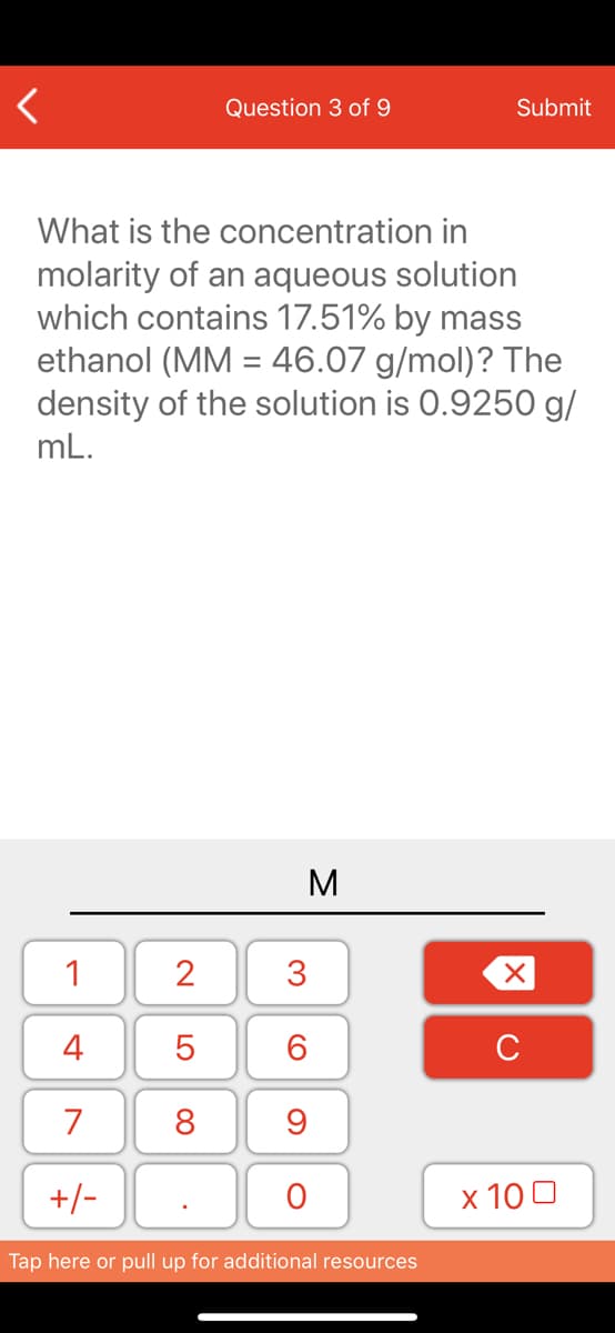 Question 3 of 9
Submit
What is the concentration in
molarity of an aqueous solution
which contains 17.51% by mass
ethanol (MM = 46.07 g/mol)? The
density of the solution is 0.9250 g/
mL.
M
1
2
4
6.
C
7
8
+/-
x 10 0
Tap here or pull up for additional resources
3.
LO
