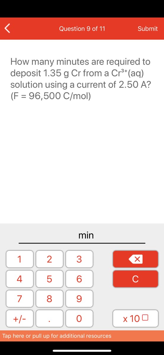 Question 9 of 11
Submit
How many minutes are required to
deposit 1.35 g Cr from a Cr**(aq)
solution using a current of 2.50 A?
(F = 96,500 C/mol)
min
1
2
3
4
6.
C
7
8
+/-
x 10 0
Tap here or pull up for additional resources
LO
