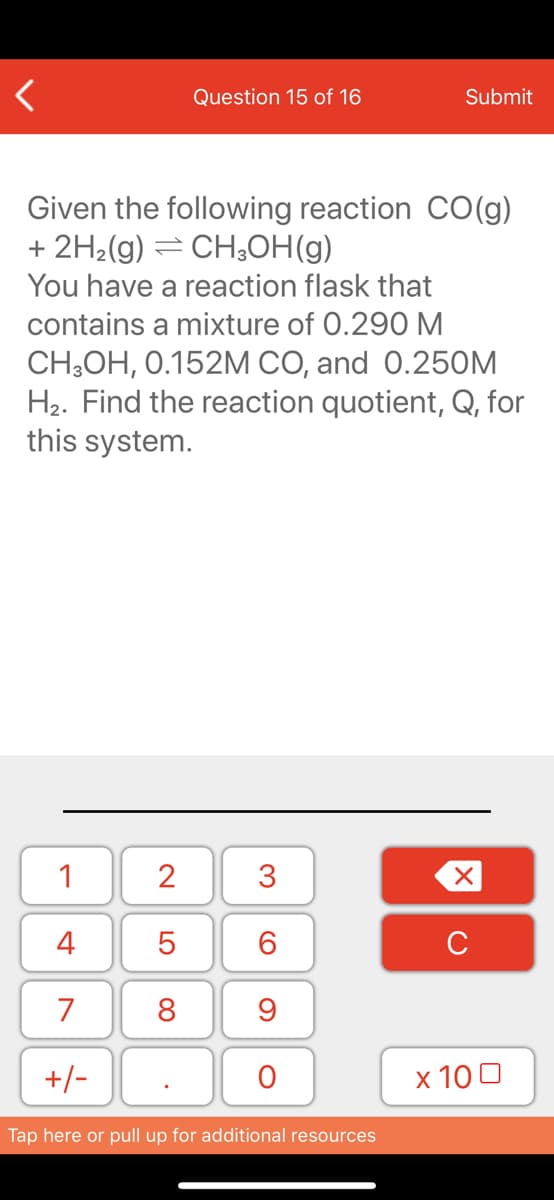 Question 15 of 16
Submit
Given the following reaction CO(g)
+ 2H2(g) = CH3OH(g)
You have a reaction flask that
contains a mixture of 0.290 M
CH;OH, 0.152M CO, and 0.25OM
H2. Find the reaction quotient, Q, for
this system.
1
3
4
6.
7
8
+/-
x 10 0
Tap here or pull up for additional resources
N LO
