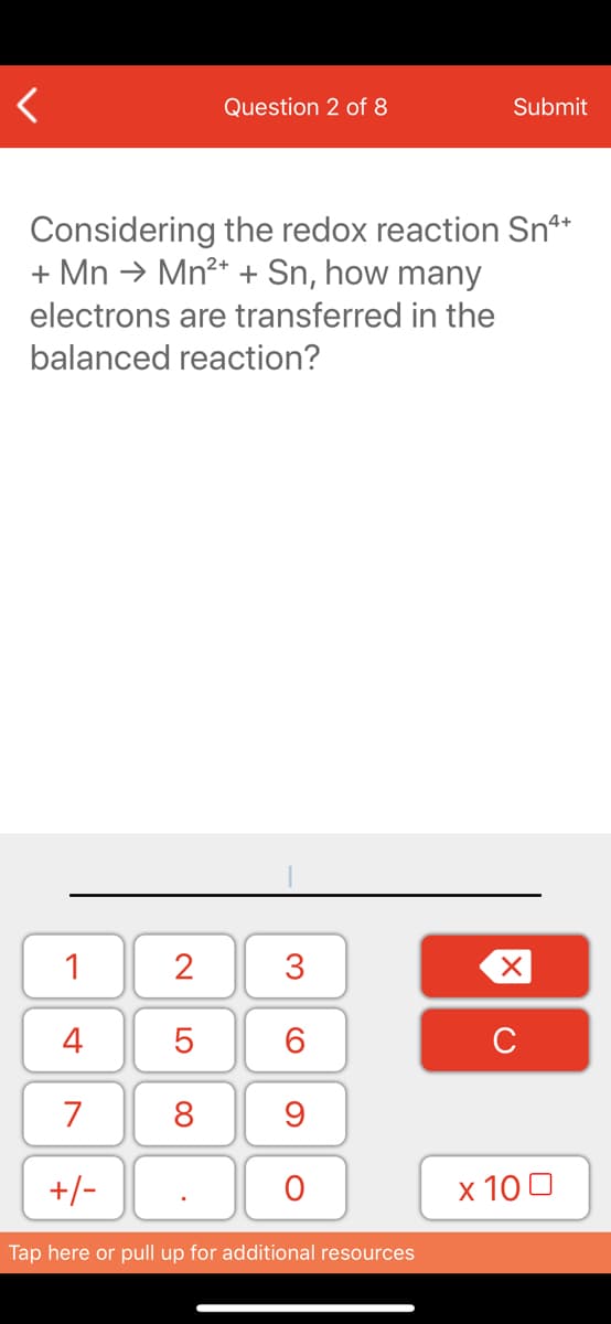 Question 2 of 8
Submit
Considering the redox reaction Sn**
+ Mn → Mn²* + Sn, how many
electrons are transferred in the
balanced reaction?
1
4
6.
7
8
+/-
x 10 0
Tap here or pull up for additional resources
3.
N LO
