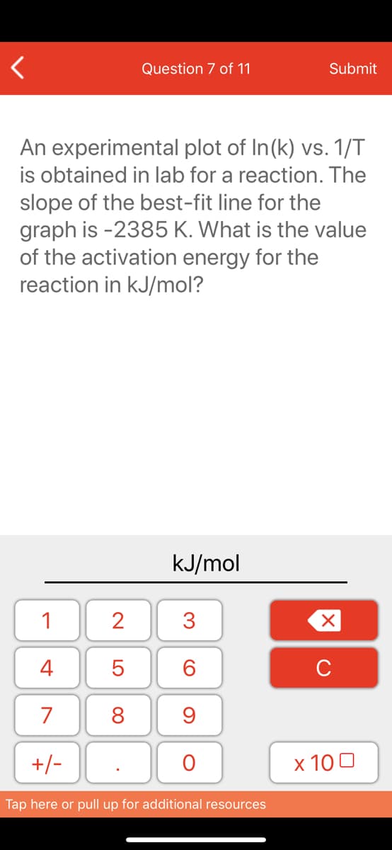 Question 7 of 11
Submit
An experimental plot of In(k) vs. 1/T
is obtained in lab for a reaction. The
slope of the best-fit line for the
graph is -2385 K. What is the value
of the activation energy for the
reaction in kJ/mol?
kJ/mol
1
2
3
4
6.
C
7
8
+/-
x 10 0
Tap here or pull up for additional resources
LO
