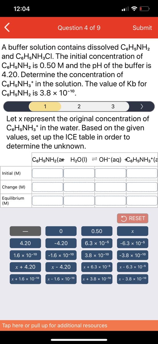 12:04
Question 4 of 9
Submit
A buffer solution contains dissolved C6H5NH2
and C6H;NH;CI. The initial concentration of
C6HŞNH2 is 0.50 M and the pH of the buffer is
4.20. Determine the concentration of
C6HŞNH3* in the solution. The value of Kb for
C6H;NH2 is 3.8 × 10-1º.
1
2
3
Let x represent the original concentration of
C6H,NH,* in the water. Based on the given
values, set up the ICE table in order to
determine the unknown.
C6H5NH2(at H20(1) = OH-(aq) +C6H5NH3*(a
Initial (M)
Change (M)
Equilibrium
(M)
5 RESET
0.50
-
4.20
-4.20
6.3 x 10-5
-6.3 x 10-5
1.6 x 10-10
-1.6 x 10-10
3.8 x 10-10
-3.8 x 10-10
x + 4.20
x - 4.20
x + 6.3 x 10-5
х - 6.3 х 10-6
x + 1.6 x 10-10
x - 1.6 x 10-10
x + 3.8 x 10-10
x - 3.8 x 10-10
Tap here or pull up for additional resources
