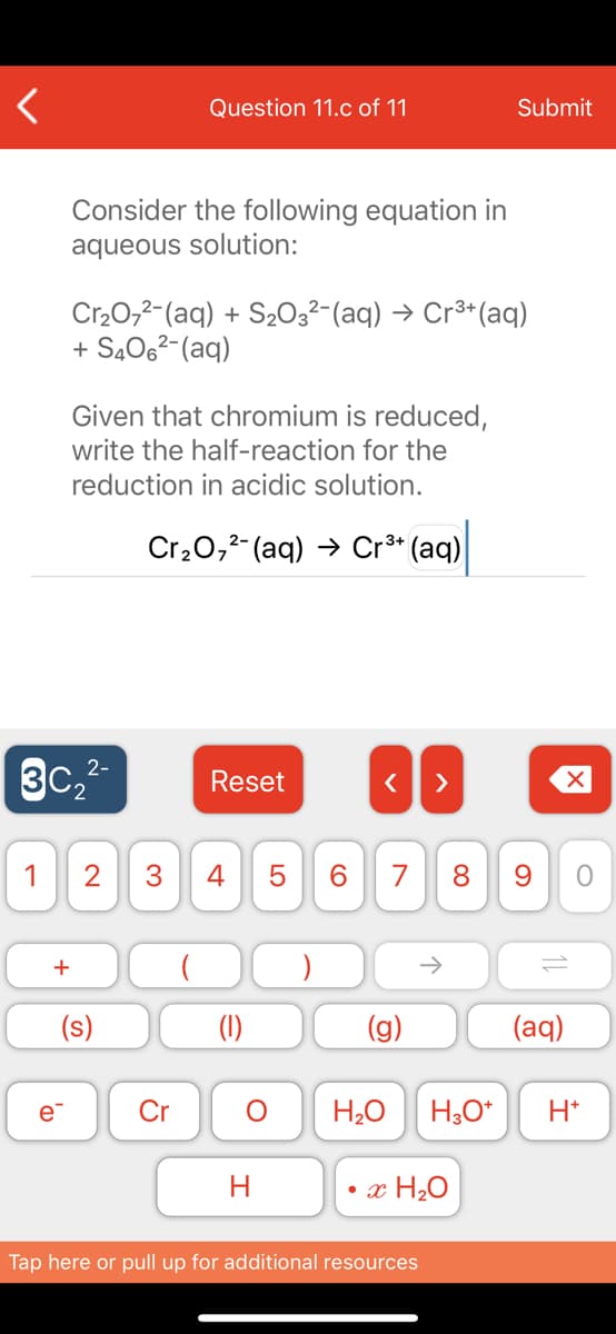 Question 11.c of 11
Submit
Consider the following equation in
aqueous solution:
Cr20,2-(aq) + S2O3²-(aq) → Cr³*(aq)
+ S4062-(aq)
Given that chromium is reduced,
write the half-reaction for the
reduction in acidic solution.
Cr20,2- (aq) → Cr³* (aq)
3c,2-
3C2
Reset
>
1
2
4
7
8.
(s)
(1)
(g)
(aq)
e
Cr
H20
H,O*
H*
•x H20
Tap here or pull up for additional resources
LO
3.
+
