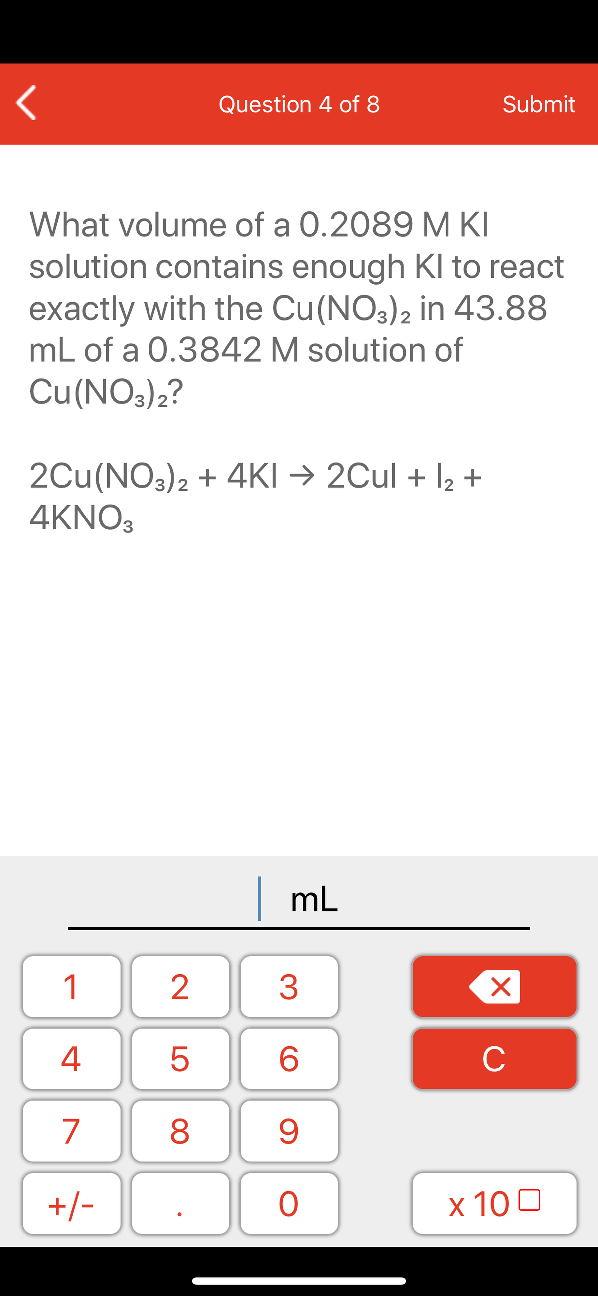 Question 4 of 8
Submit
What volume of a 0.2089 M KI
solution contains enough Kl to react
exactly with the Cu(NO3)2 in 43.88
mL of a 0.3842 M solution of
Cu(NOs)2?
2Cu(NO3)2 + 4KI → 2Cul + l2 +
4KNO3
mL
1
2
3
4
C
7
9.
+/-
x 10 0
LO
00
