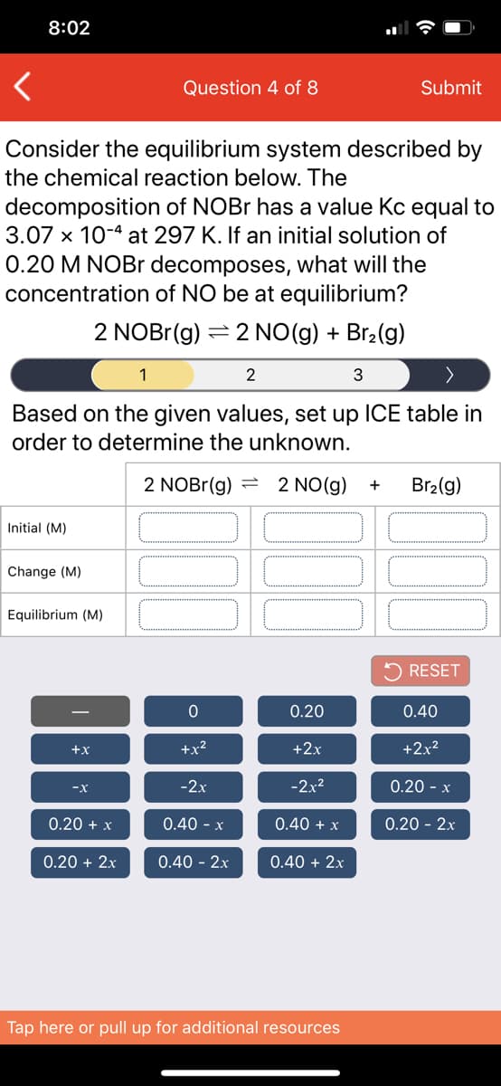 8:02
Question 4 of 8
Submit
Consider the equilibrium system described by
the chemical reaction below. The
decomposition of NOBR has a value Kc equal to
3.07 x 10-4 at 297 K. If an initial solution of
0.20 M NOBR decomposes, what will the
concentration of NO be at equilibrium?
2 NOBr(g) = 2 NO(g) + Br2(g)
1
2
3
Based on the given values, set up ICE table in
order to determine the unknown.
2 NOBR(g) =
2 NO(g)
Br2(g)
+
Initial (M)
Change (M)
Equilibrium (M)
5 RESET
0.20
0.40
+x
+x2
+2x
+2x?
-x
-2x
-2x²
0.20 - x
0.20 + x
0.40 - x
0.40 + x
0.20 - 2x
0.20 + 2x
0.40 - 2x
0.40 + 2x
Tap here or pull up for additional resources
