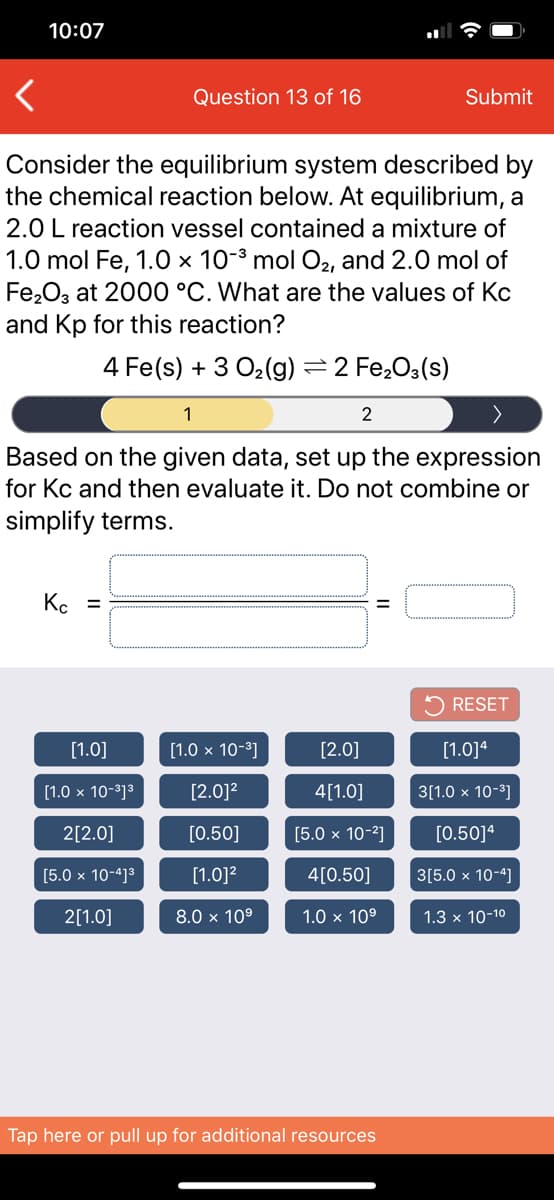 10:07
Question 13 of 16
Submit
Consider the equilibrium system described by
the chemical reaction below. At equilibrium, a
2.0 L reaction vessel contained a mixture of
1.0 mol Fe, 1.0 × 10-³ mol O2, and 2.0 mol of
Fe,O3 at 2000 °C. What are the values of Kc
and Kp for this reaction?
4 Fe(s) + 3 O2(g) =2 Fe,O3(s)
1
2
Based on the given data, set up the expression
for Kc and then evaluate it. Do not combine or
simplify terms.
Kc =
%3D
5 RESET
[1.0]
[1.0 x 10-3]
[2.0]
[1.0]4
[1.0 x 10-3]3
[2.0]2
4[1.0]
3[1.0 х 10-3]
2[2.0]
[0.50]
[5.0 x 10-2]
[0.50]ª
Ох 10-4]3
[1.0]2
4[0.50]
3[5.0 × 10-4]
2[1.0]
8.0 x 10°
1.0 x 109
1.3 x 10-10
Tap here or pull up for additional resources
