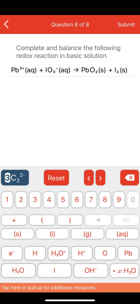 Question 8 of 8
Submit
Complete and balance the following
redox reaction in basic solution
Pb2* (aq) + 103-(aq) → PbO2(s) + l2 (s)
3c,2-
3C2
Reset
>
1
2
4
7
8.
(s)
(1)
(g)
(aq)
e
H
H,0*
H*
Pb
H20
OH-
x H20
Tap here or pull up for additional resources
LO
3.
+
