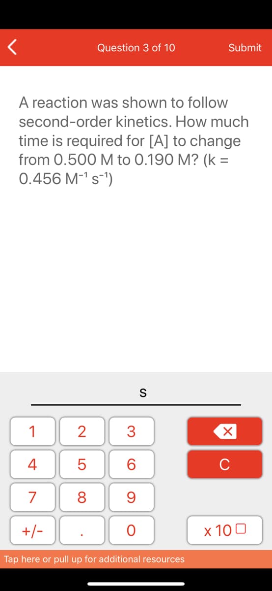 Question 3 of 10
Submit
A reaction was shown to follow
second-order kinetics. How much
time is required for [A] to change
from 0.500 M to 0.190 M? (k =
0.456 M-1 s-')
%3D
S
1
2
3
4
6.
C
7
8
+/-
x 10 0
Tap here or pull up for additional resources
LO
