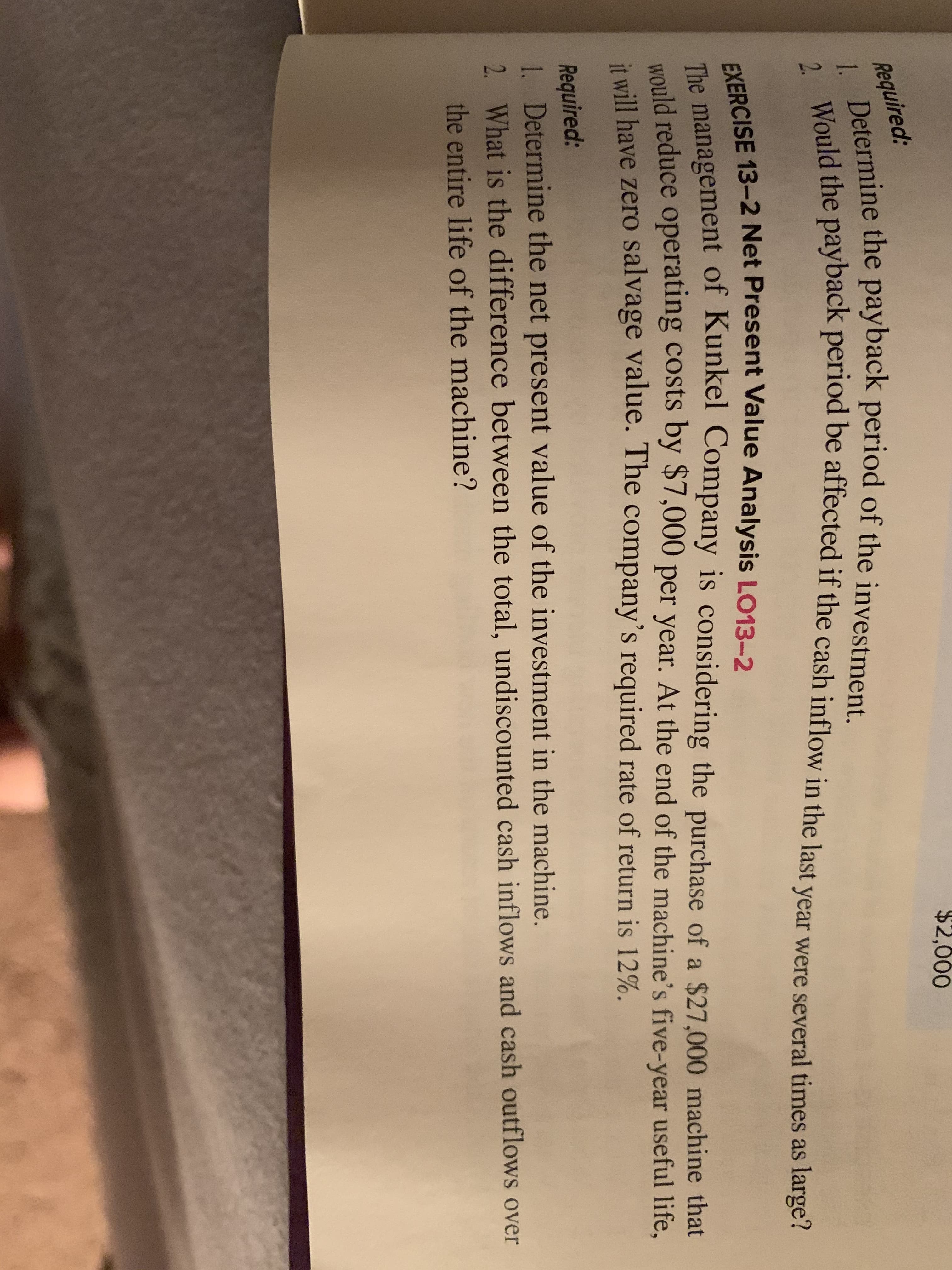 $2,000
Required:
Determine the payback period of the investment.
1.
Deld the payback period be affected if the cash inflow in the last year were several times as large?
2.
EXERCISE 13-2 Net Present Value Analysis LO13-2
The management of Kunkel Company is considering the purchase of a $27,000 machine that
ould reduce operating costs by $7,000 per year. At the end of the machine's five-year useful life,
it will have zero salvage value. The company's required rate of return is 12%.
Required:
1. Determine the net present value of the investment in the machine.
2. What is the difference between the total, undiscounted cash inflows and cash outflows over
the entire life of the machine?
