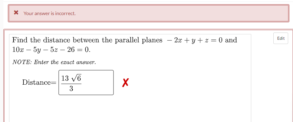 X Your answer is incorrect.
Find the distance between the parallel planes
10х — 5у — 52 — 26 — 0.
2я + у +z %3D 0 and
Edit
NOTE: Enter the exact answer.
13 V6
Distance=
3
