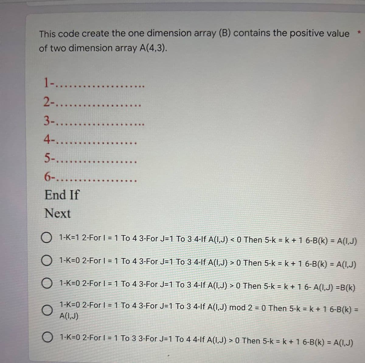 This code create the one dimension array (B) contains the positive value
of two dimension array A(4,3).
1-........
2-......
3-......
4-.....
5-......
6-.......
End If
Next
..
*
O 1-K-1 2-For I = 1 To 4 3-For J=1 To 3 4-lf A(I,J) < 0 Then 5-k = k + 1 6-B(k) = A(I,J)
1-K-0 2-For 1 = 1 To 4 3-For J=1 To 3 4-lf A(1,J) > 0 Then 5-k = k + 1 6-B(k) = A(I,J)
1-K-0 2-For 1 = 1 To 4 3-For J=1 To 3 4-lf A(1,J) > 0 Then 5-k = k + 1 6- A(I,J) =B(k)
O
1-K-0 2-For I = 1 To 4 3-For J=1 To 3 4-lf A(1,J) mod 2 = 0 Then 5-k = k + 1 6-B(k)=
A(I,J)
O 1-K-02-For I = 1 To 3 3-For J=1 To 4 4-lf A(I,J) > 0 Then 5-k = k + 1 6-B(k) = A(I,J)