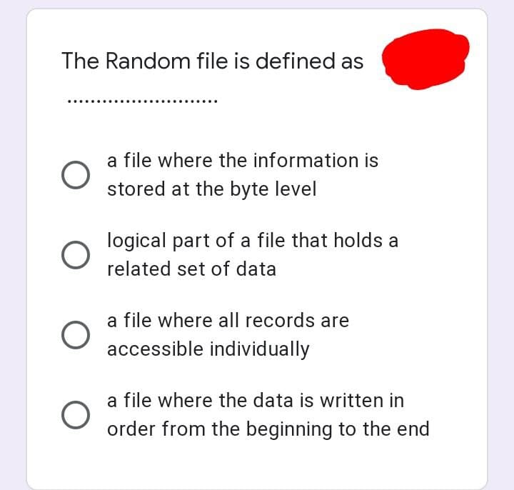 The Random file is defined as
O
O
O
a file where the information is
stored at the byte level
logical part of a file that holds a
related set of data
a file where all records are
accessible individually
a file where the data is written in
order from the beginning to the end