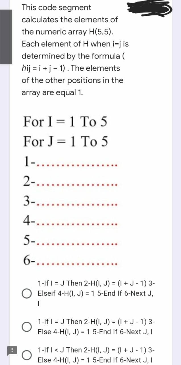 This code segment
calculates the elements of
the numeric array H(5,5).
Each element of H when i=j is
determined by the formula (
hij = i + j-1). The elements
of the other positions in the
array are equal 1.
For I 1 To 5
For J = 1 To 5
1-........
2-.....
3-.......
4-.....
5-......
6-......
-
1-If I = J Then 2-H(I, J) = (1 + J-1) 3-
O Elseif 4-H(I, J) = 1 5-End If 6-Next J,
1-If I = J Then 2-H(I, J) = (1 + J-1) 3-
Else 4-H(I, J) = 1 5-End If 6-Next J, I
1-If I < J Then 2-H(I, J) = (1 + J-1) 3-
Else 4-H(I, J) = 1 5-End If 6-Next J, I