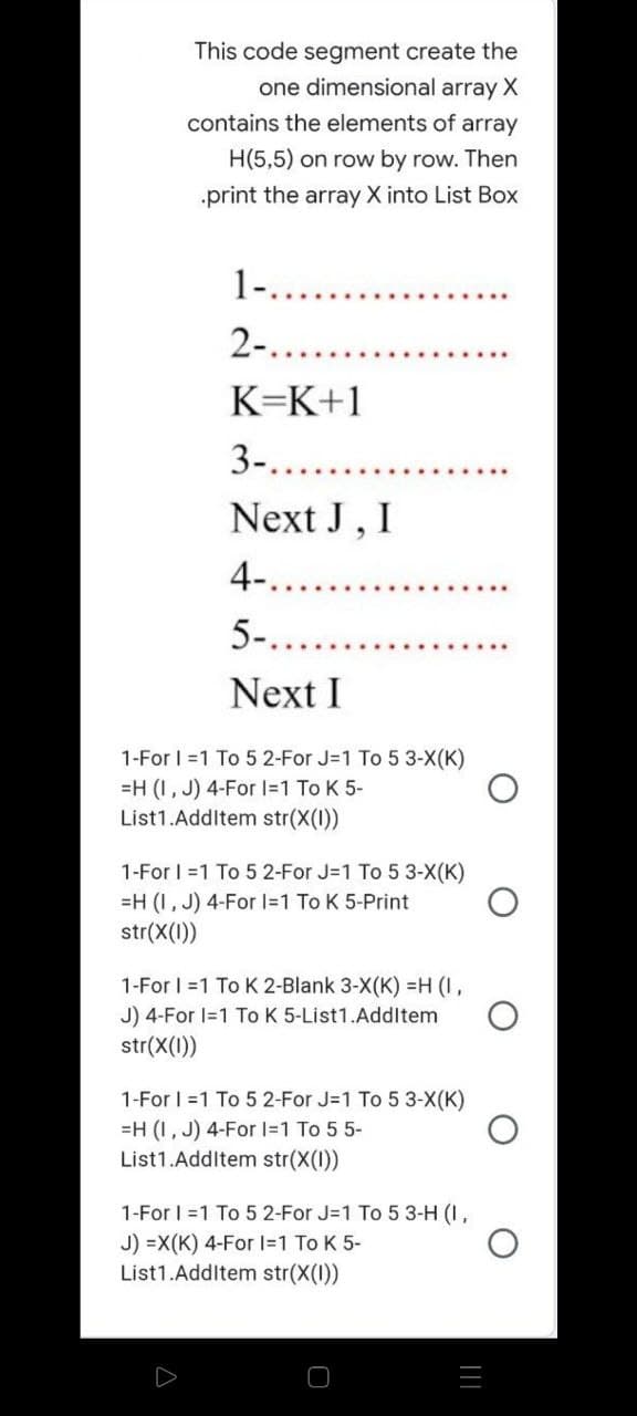 This code segment create the
one dimensional array X
contains the elements of array
H(5,5) on row by row. Then
.print the array X into List Box
1-.....
2-....
K=K+1
3-...
Next J, I
4-...
5-..
Next I
1-For 1=1 To 5 2-For J=1 To 5 3-X(K)
=H (I, J) 4-For I=1 To K 5-
List1.AddItem str(X(1))
1-For 1=1 To 5 2-For J=1 To 5 3-X(K)
=H (I,J) 4-For 1=1 To K 5-Print
str(x(1))
1-For 1=1 To K 2-Blank 3-X(K) =H (I,
J) 4-For 1=1 To K 5-List1.AddItem
str(x(1))
1-For 1=1 To 5 2-For J=1 To 5 3-X(K)
=H (I, J) 4-For 1=1 To 5 5-
List1.AddItem str(X(1))
1-For 1=1 To 5 2-For J=1 To 5 3-H (1,
J) =X(K) 4-For 1=1 To K 5-
List1.AddItem str(X(1))